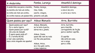 A Andorinha Pomba, Laranja Amanhã é domingo
A andorinha voa para o moinho,
no moinho ela tem um ninho,
no ninho ela tem um ovinho,
do ovinho nasceu um passarinho.
Pomba, laranja,
lima, limão,
azeite, vinagre,
pimenta com pão.
Amanhã é domingo,
o sino é de oiro
e corre-se o toiro.
Quem passou por aqui? Adeus Manuela Arre, Burrinho
- Quem passou por aqui?
- Foi o vento ligeiro.
- Quem passou por acolá?
- Um urso do Canadá.
- E agora quem anda aí?
- É o ratinho RI-RI
a roer uma castanha,
mas a mim ninguém me apanha!
Adeus, Manuela,
se te bato à porta,
abres-me a janela.
Adeus, Joana,
quem não vem na roda
cai-lhe uma pestana.
Adeus, Anica,
se o teu galo canta,
o meu repenica.
Arre, burrinho,
para Azeitão,
carregadinho de feijão
para o senhor capitão.
O capitão
não está em casa,
vai a carga
para o chão.
 