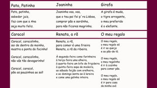 Pato, Patinho Joaninha Girafa
Pato, patinho,
sabedor juiz,
faz com que a Ana
seja muito feliz.
Joaninha voa, voa,
que o teu pai foi p´ra Lisboa,
comprar pão e sardinha,
para não ficares magrinha.
A girafa é muda,
o tigre arrogante,
o meu preferido
é o elefante.
Caracol Renata, a rã O meu regalo
Caracol, caracolinho,
sai de dentro do moinho,
mostra a ponta do focinho!
Caracol, caracolinho,
não vás tão devagarinho!
Caracol, caracol,
põe os pauzinhos ao sol!
Renata, a rã,
para comer é uma frieira
Renata, a rã da ribeira.
À segunda-feira come farinheira
à terça-feira uma alheira,
à quarta-feira um bife de frigideira
à quinta-feira sopa de mioleira,
ao sábado feijão com orelheira,
e ao domingo senta-se à lareira
e come uma galinha inteira.
O meu regalo,
o meu regalo só
é ir ao queijo
e ao pão-de-ló.
O meu regalo,
o meu regalinho
é ir à cozinha
para comer pão.
O meu regalo,
o meu regalo só
é ir para casa
da minha avó
 