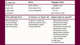 O rato rói Grilo Papagaio Real
O rato rói,
o gato mia,
o galo canta,
o pinto pia.
Grilo, grilinho,
salta cá para fora
do teu buraquinho!
- Papagaio real,
quem passa?
- É o rei
que vai para a caça.
Pela estrada fora A chover e a fazer sol Quem está na escola?
Pela estrada fora,
vai uma formiga:
uma mão na testa,
outra na barriga.
A chover e a fazer sol,
estão as bruxas no farol,
embrulhadas no lençol,
a comer pão mole.
- Quem está na escola?
- Um menino de sacola.
- Quem está na sala?
- Um menino com uma mala.
- Quem está no bar?
- Um menino a chorar.
- Quem está no passeio?
- Um menino muito feio.
- O que tem na mão?
- Tem um balão.
O balão voou
e o menino chorou.
 