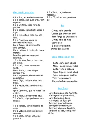 Abecedário sem Juízo               X é a Xana, caçando uma
                                   ratazana.
A é a Ana, a cavalo numa cana.     Z é o Zé, foi ao mar perdeu o
B é o Berto, que quer armar em     pé.
esperto.
C é a Cristina, nada fora da                     Pai
piscina.
D é o Diogo, com chichi apaga o       O meu pai é grande
fogo.
                                      Quase que chega ao céu
E é a Eva, olha o rabo que ela
leva.                                 Tem força de um gigante
F é o Francisco, come as              O meu pai é só meu
conchas do marisco.                   Gosto dele
G é a Graça, aí, mordeu-lhe           E ele gosta de mim
uma carraça.
                                      O meu pai é assim
H é a Helena, é preta, diz que é
morena.
I é o Ivo, põe na mosca um
curativo.                              Salto, salto com os pés
J é o Jacinto, faz corridas com
um pinto.                                Salto, salto com os pés
L é o Luís, tem macacos no               Mexo, mexo com as mãos
nariz.
                                         Volto, volto a cabeça
M é a Maria, come a sopa
sempre fria.                            Tapo, tapo os meus olhos
N é o Napoleão, dorme dentro             Puxo, puxo pelas orelhas
do colchão.                             Toco, toco no nariz
O é a Olga, todos os dias tem           Façam todos como eu fiz.
folga.
P é a Paula, entra de burro na
aula.                                         Arre Burro
Q é o Quintino, que na missa faz
o pino.                               Arre burro para são Martinho,
R é o Raul, a beber tinta azul.       Carregado de pão e vinho.
S é a Sofia, engasgada com uma        Arre burro para Loulé,
enguia.                               carregado de água-pé.
                                     Arre burro para Monção,
T é a Teresa, come debaixo da        carregado de requeijão.
mesa.                                Arre burrinho arre burrinho,
U é o Urbano, que caiu dentro        sardinha assada, com pão e
do cano.                            vinho.
V é a Vera, com as unhas de
pantera.
 