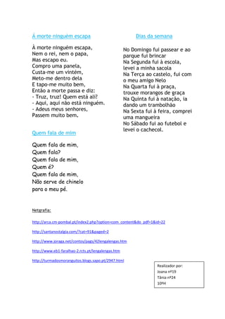 Á morte ninguém escapa                                   Dias da semana

À morte ninguém escapa,                             No Domingo fui passear e ao
Nem o rei, nem o papa,                              parque fui brincar
Mas escapo eu.                                      Na Segunda fui à escola,
Compro uma panela,                                  levei a minha sacola
Custa-me um vintém,                                 Na Terça ao castelo, fui com
Meto-me dentro dela                                 o meu amigo Nelo
E tapo-me muito bem,                                Na Quarta fui à praça,
Então a morte passa e diz:                          trouxe morangos de graça
- Truz, truz! Quem está ali?                        Na Quinta fui à natação, ia
- Aqui, aqui não está ninguém.                      dando um trambolhão
- Adeus meus senhores,                              Na Sexta fui à feira, comprei
Passem muito bem.                                   uma mangueira
                                                    No Sábado fui ao futebol e
                                                    levei o cachecol.
Quem fala de mim

Quem fala de mim,
Quem fala?
Quem fala de mim,
Quem é?
Quem fala de mim,
Não serve de chinelo
para o meu pé.


Netgrafia:

http://arca.cm-pombal.pt/index2.php?option=com_content&do_pdf=1&id=22

http://santanostalgia.com/?cat=91&paged=2

http://www.joraga.net/contos/pags/42lengalengas.htm

http://www.eb1-faralhao-2.rcts.pt/lengalengas.htm

http://turmadosmoranguitos.blogs.sapo.pt/2947.html
                                                                  Realizador por:
                                                                  Joana nº19
                                                                  Tânia nº24
                                                                  10ºH
 