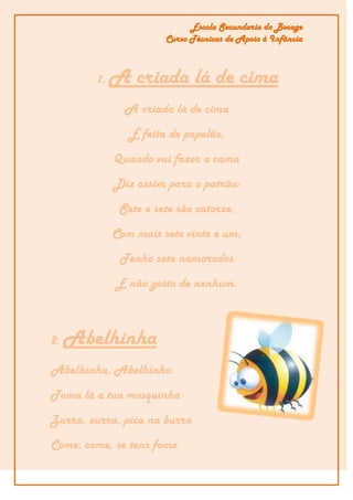 Escola Secundaria do Bocage
                       Curso Técnicas de Apoio á Infância



        1.   A criada lá de cima
               A criada lá de cima
                É feita de papelão,
             Quando vai fazer a cama
             Diz assim para o patrão:
              Sete e sete são catorze,
             Com mais sete vinte e um,
              Tenho sete namorados
             E não gosto de nenhum.



2.   Abelhinha
Abelhinha, Abelhinha
Toma lá a tua mosquinha
Zurra, zurra, pica na burra
Come, come, se tens fome
 