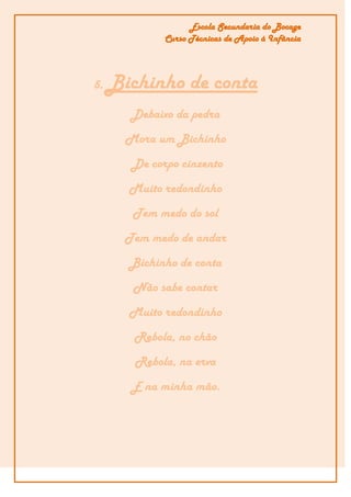 Escola Secundaria do Bocage
              Curso Técnicas de Apoio á Infância




5.   Bichinho de conta
        Debaixo da pedra
       Mora um Bichinho
        De corpo cinzento
       Muito redondinho
        Tem medo do sol
       Tem medo de andar
       Bichinho de conta
        Não sabe contar
       Muito redondinho
        Rebola, no chão
        Rebola, na erva
        E na minha mão.
 