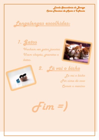 Escola Secundaria do Bocage
                  Curso Técnicas de Apoio á Infância




Lengalengas escolhidas:


 1. Gatos
   Venham ver gatos janotas
   Usam chapéu, gravatas e
   botas.

            2. Lá vai o bicho
                                La vai o bicho
                              Por cima do osso
                              Comer o menino




        Fim =)
 
