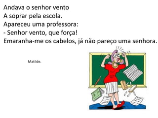 Andava o senhor vento
A soprar pela escola.
Apareceu uma professora:
- Senhor vento, que força!
Emaranha-me os cabelos, já não pareço uma senhora.
Matilde.
 