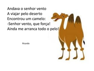 Andava o senhor vento
A viajar pelo deserto
Encontrou um camelo:
-Senhor vento, que força!
Ainda me arranca todo o pelo!
Ricardo
 