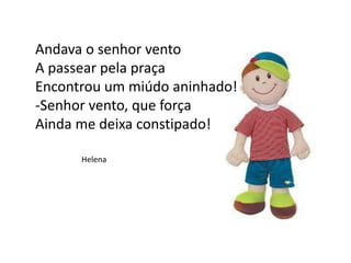 Andava o senhor vento
A passear pela praça
Encontrou um miúdo aninhado!
-Senhor vento, que força
Ainda me deixa constipado!
Helena
 