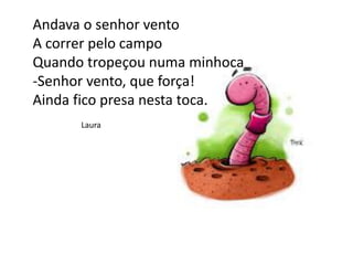 Andava o senhor vento
A correr pelo campo
Quando tropeçou numa minhoca
-Senhor vento, que força!
Ainda fico presa nesta toca.
Laura
 
