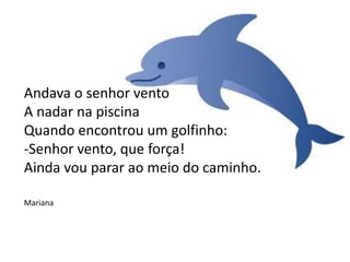 Andava o senhor vento
A nadar na piscina
Quando encontrou um golfinho:
-Senhor vento, que força!
Ainda vou parar ao meio do caminho.
Mariana
 