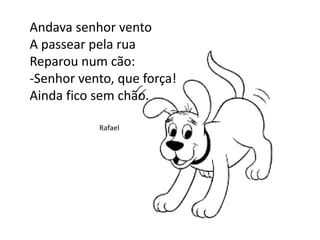 Andava senhor vento
A passear pela rua
Reparou num cão:
-Senhor vento, que força!
Ainda fico sem chão.
Rafael
 