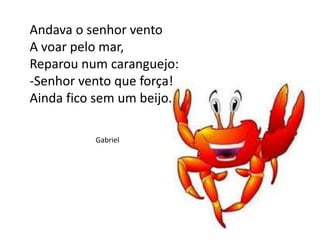 Andava o senhor vento
A voar pelo mar,
Reparou num caranguejo:
-Senhor vento que força!
Ainda fico sem um beijo.
Gabriel
 