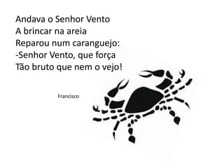 Andava o Senhor Vento
A brincar na areia
Reparou num caranguejo:
-Senhor Vento, que força
Tão bruto que nem o vejo!
Francisco
 