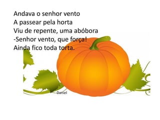 Andava o senhor vento
A passear pela horta
Viu de repente, uma abóbora
-Senhor vento, que força!
Ainda fico toda torta.
Daniel
 
