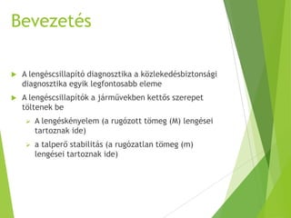 Bevezetés
 A lengéscsillapító diagnosztika a közlekedésbiztonsági
diagnosztika egyik legfontosabb eleme
 A lengéscsillapítók a járművekben kettős szerepet
töltenek be
 A lengéskényelem (a rugózott tömeg (M) lengései
tartoznak ide)
 a talperő stabilitás (a rugózatlan tömeg (m)
lengései tartoznak ide)
 