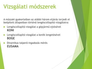 Vizsgálati módszerek
A műszaki gyakorlatban az alábbi három eljárás terjedt el
beépített állapotban történő lengéscsillapító vizsgálatra:
 Lengéscsillapító vizsgálat a gépjármű ejtésével
KONI
 Lengéscsillapító vizsgálat a kerék lengetésével
BOGE
 Dinamikus talperő-ingadozás mérés
EUSAMA
 