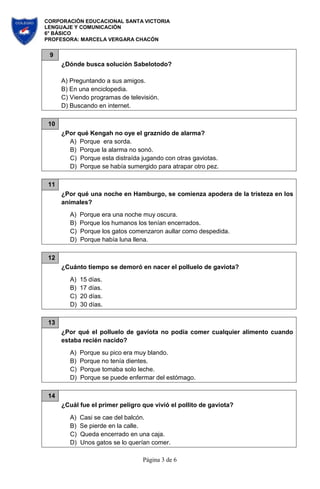 CORPORACIÓN EDUCACIONAL SANTA VICTORIA
LENGUAJE Y COMUNICACIÓN
6° BÁSICO
PROFESORA: MARCELA VERGARA CHACÓN
Página 3 de 6
9
¿Dónde busca solución Sabelotodo?
A) Preguntando a sus amigos.
B) En una enciclopedia.
C) Viendo programas de televisión.
D) Buscando en internet.
10
¿Por qué Kengah no oye el graznido de alarma?
A) Porque era sorda.
B) Porque la alarma no sonó.
C) Porque esta distraída jugando con otras gaviotas.
D) Porque se había sumergido para atrapar otro pez.
11
¿Por qué una noche en Hamburgo, se comienza apodera de la tristeza en los
animales?
A) Porque era una noche muy oscura.
B) Porque los humanos los tenían encerrados.
C) Porque los gatos comenzaron aullar como despedida.
D) Porque había luna llena.
12
¿Cuánto tiempo se demoró en nacer el polluelo de gaviota?
A) 15 días.
B) 17 días.
C) 20 días.
D) 30 días.
13
¿Por qué el polluelo de gaviota no podía comer cualquier alimento cuando
estaba recién nacido?
A) Porque su pico era muy blando.
B) Porque no tenía dientes.
C) Porque tomaba solo leche.
D) Porque se puede enfermar del estómago.
14
¿Cuál fue el primer peligro que vivió el pollito de gaviota?
A) Casi se cae del balcón.
B) Se pierde en la calle.
C) Queda encerrado en una caja.
D) Unos gatos se lo querían comer.
 