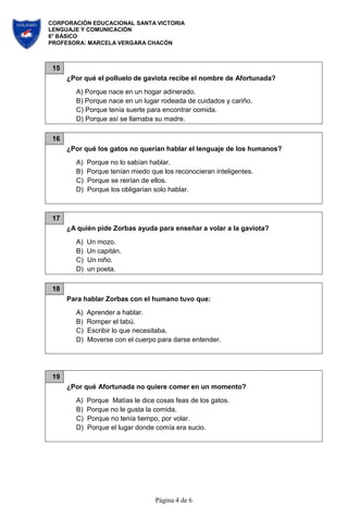 CORPORACIÓN EDUCACIONAL SANTA VICTORIA
LENGUAJE Y COMUNICACIÓN
6° BÁSICO
PROFESORA: MARCELA VERGARA CHACÓN
Página 4 de 6
15
¿Por qué el polluelo de gaviota recibe el nombre de Afortunada?
A) Porque nace en un hogar adinerado.
B) Porque nace en un lugar rodeada de cuidados y cariño.
C) Porque tenía suerte para encontrar comida.
D) Porque así se llamaba su madre.
16
¿Por qué los gatos no querían hablar el lenguaje de los humanos?
A) Porque no lo sabían hablar.
B) Porque tenían miedo que los reconocieran inteligentes.
C) Porque se reirían de ellos.
D) Porque los obligarían solo hablar.
17
¿A quién pide Zorbas ayuda para enseñar a volar a la gaviota?
A) Un mozo.
B) Un capitán.
C) Un niño.
D) un poeta.
18
Para hablar Zorbas con el humano tuvo que:
A) Aprender a hablar.
B) Romper el tabú.
C) Escribir lo que necesitaba.
D) Moverse con el cuerpo para darse entender.
19
¿Por qué Afortunada no quiere comer en un momento?
A) Porque Matías le dice cosas feas de los gatos.
B) Porque no le gusta la comida.
C) Porque no tenía tiempo, por volar.
D) Porque el lugar donde comía era sucio.
 