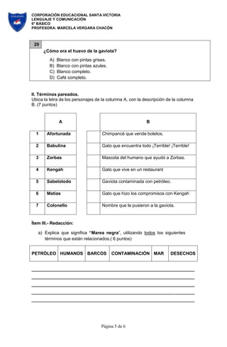 CORPORACIÓN EDUCACIONAL SANTA VICTORIA
LENGUAJE Y COMUNICACIÓN
6° BÁSICO
PROFESORA: MARCELA VERGARA CHACÓN
Página 5 de 6
20
¿Cómo era el huevo de la gaviota?
A) Blanco con pintas grises.
B) Blanco con pintas azules.
C) Blanco completo.
D) Café completo.
II. Términos pareados.
Ubica la letra de los personajes de la columna A, con la descripción de la columna
B. (7 puntos)
A B
1 Afortunada Chimpancé que vende boletos.
2 Babulina Gato que encuentra todo ¡Terrible! ¡Terrible!
3 Zorbas Mascota del humano que ayudó a Zorbas.
4 Kengah Gato que vive en un restaurant
5 Sabelotodo Gaviota contaminada con petróleo.
6 Matías Gato que hizo los compromisos con Kengah
7 Colonello Nombre que le pusieron a la gaviota.
Ítem III.- Redacción:
a) Explica que significa “Marea negra”, utilizando todos los siguientes
términos que están relacionados.( 6 puntos)
PETRÓLEO HUMANOS BARCOS CONTAMINACIÓN MAR DESECHOS
 