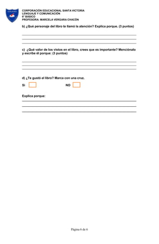 CORPORACIÓN EDUCACIONAL SANTA VICTORIA
LENGUAJE Y COMUNICACIÓN
6° BÁSICO
PROFESORA: MARCELA VERGARA CHACÓN
Página 6 de 6
b) ¿Qué personaje del libro te llamó la atención? Explica porque. (3 puntos)
c) ¿Qué valor de los vistos en el libro, crees que es importante? Menciónalo
y escribe él porque: (3 puntos)
d) ¿Te gustó el libro? Marca con una cruz.
Si NO
Explica porque:
 