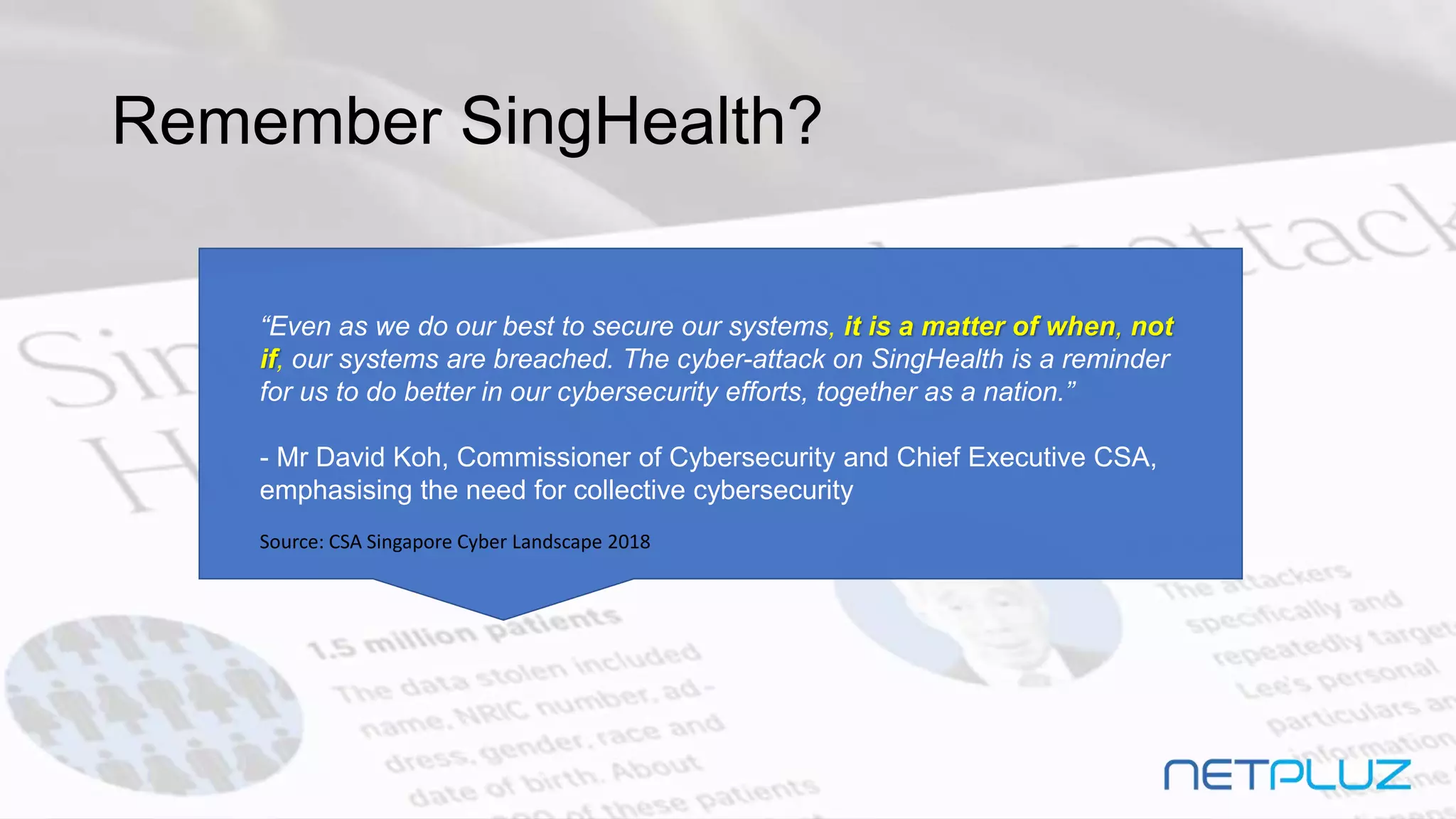 Remember SingHealth?
“Even as we do our best to secure our systems, it is a matter of when, not
if, our systems are breached. The cyber-attack on SingHealth is a reminder
for us to do better in our cybersecurity efforts, together as a nation.”
- Mr David Koh, Commissioner of Cybersecurity and Chief Executive CSA,
emphasising the need for collective cybersecurity
Source: CSA Singapore Cyber Landscape 2018
 