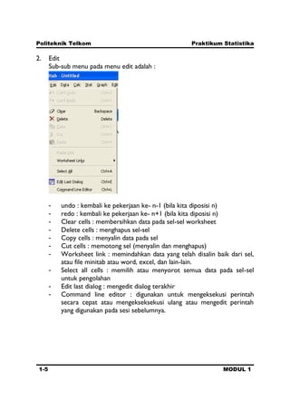 Politeknik Telkom Praktikum Statistika
1-5 MODUL 1
2. Edit
Sub-sub menu pada menu edit adalah :
- undo : kembali ke pekerjaan ke- n-1 (bila kita diposisi n)
- redo : kembali ke pekerjaan ke- n+1 (bila kita diposisi n)
- Clear cells : membersihkan data pada sel-sel worksheet
- Delete cells : menghapus sel-sel
- Copy cells : menyalin data pada sel
- Cut cells : memotong sel (menyalin dan menghapus)
- Worksheet link : memindahkan data yang telah disalin baik dari sel,
atau file minitab atau word, excel, dan lain-lain.
- Select all cells : memilih atau menyorot semua data pada sel-sel
untuk pengolahan
- Edit last dialog : mengedit dialog terakhir
- Command line editor : digunakan untuk mengeksekusi perintah
secara cepat atau mengekseksekusi ulang atau mengedit perintah
yang digunakan pada sesi sebelumnya.
 