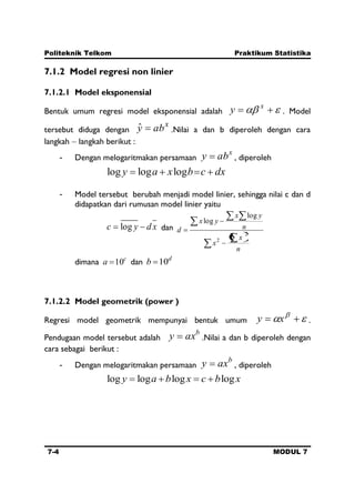 Politeknik Telkom Praktikum Statistika
7-4 MODUL 7
7.1.2 Model regresi non linier
7.1.2.1 Model eksponensial
Bentuk umum regresi model eksponensial adalah
x
y . Model
tersebut diduga dengan
x
abyˆ .Nilai a dan b diperoleh dengan cara
langkah langkah berikut :
- Dengan melogaritmakan persamaan
x
aby , diperoleh
dxcbxay logloglog
- Model tersebut berubah menjadi model linier, sehingga nilai c dan d
didapatkan dari rumusan model linier yaitu
xdyc log dan
n
x
x
n
yx
yx
d 2
2
log
log
dimana c
a 10 dan d
b 10
7.1.2.2 Model geometrik (power )
Regresi model geometrik mempunyai bentuk umum xy .
Pendugaan model tersebut adalah
b
axy .Nilai a dan b diperoleh dengan
cara sebagai berikut :
- Dengan melogaritmakan persamaan
b
axy , diperoleh
xbcxbay loglogloglog
 