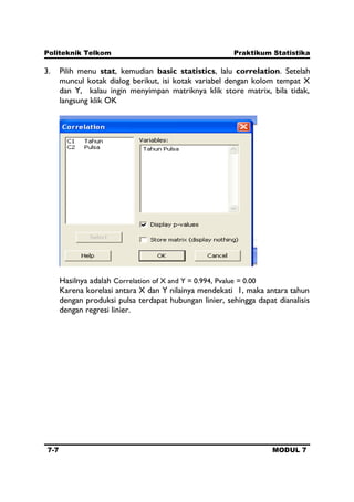 Politeknik Telkom Praktikum Statistika
7-7 MODUL 7
3. Pilih menu stat, kemudian basic statistics, lalu correlation. Setelah
muncul kotak dialog berikut, isi kotak variabel dengan kolom tempat X
dan Y, kalau ingin menyimpan matriknya klik store matrix, bila tidak,
langsung klik OK
Hasilnya adalah Correlation of X and Y = 0.994, Pvalue = 0.00
Karena korelasi antara X dan Y nilainya mendekati 1, maka antara tahun
dengan produksi pulsa terdapat hubungan linier, sehingga dapat dianalisis
dengan regresi linier.
 