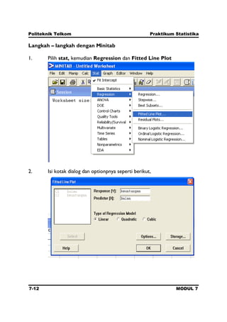 Politeknik Telkom Praktikum Statistika
7-12 MODUL 7
Langkah – langkah dengan Minitab
1. Pilih stat, kemudian Regression dan Fitted Line Plot
2. Isi kotak dialog dan optionpnya seperti berikut,
 