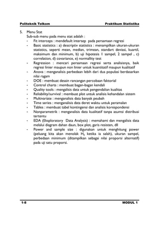 Politeknik Telkom Praktikum Statistika
1-8 MODUL 1
5. Menu Stat
Sub-sub menu pada menu stat adalah :
- Fit interceps : mendefault intersep pada persamaan regresi
- Basic statistics : a) descriptiv statistics : menampilkan ukuran-ukuran
statistics, seperti mean, median, trimean, standart deviasi, kuartil,
maksimum dan minimum, b) uji hipotesis 1 sampel, 2 sampel , c)
correlation, d) covariance, e) normallity test
- Regression : mencari persamaan regresi serta analisisnya, baik
regresi linier maupun non linier untuk kuantitatif maupun kualitatif
- Anova : menganalisis perbedaan lebih dari dua populasi berdasarkan
nilai ragam
- DOE : membuat desain rancangan percobaan faktorial
- Control charts : membuat bagan-bagan kendali
- Quality tools : mengalisis data untuk pengendalian kualitas
- Reliability/survival : membuat plot untuk analisis kehandalan sistem
- Multivariate : menganalisis data banyak peubah
- Time series : menganalisis data deret waktu untuk peramalan
- Tables : membuat tabel kontingensi dan analisis korespondensi
- Nonparametrik : menganalisis data kualitatif tanpa asumsi distribusi
tertentu
- EDA (Eksploratory Data Analysis) : memahami dan mengalisis data
melalui diagram dahan daun, box plot, garis resisten, dll
- Power and sample size : digunakan untuk menghitung power
(peluang kita akan menolak H0 ketika ia salah), ukuran sampel,
perbedaan minimum (ditampilkan sebagai nilai proporsi alternatif)
pada uji satu proporsi.
 