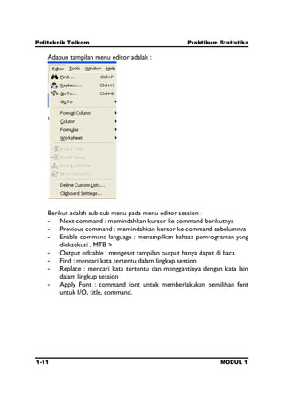 Politeknik Telkom Praktikum Statistika
1-11 MODUL 1
Adapun tampilan menu editor adalah :
Berikut adalah sub-sub menu pada menu editor session :
- Next command : memindahkan kursor ke command berikutnya
- Previous command : memindahkan kursor ke command sebelumnya
- Enable command language : menampilkan bahasa pemrograman yang
dieksekusi , MTB >
- Output editable : mengeset tampilan output hanya dapat di baca
- Find : mencari kata tertentu dalam lingkup session
- Replace : mencari kata tertentu dan menggantinya dengan kata lain
dalam lingkup session
- Apply Font : command font untuk memberlakukan pemilihan font
untuk I/O, title, command.
 