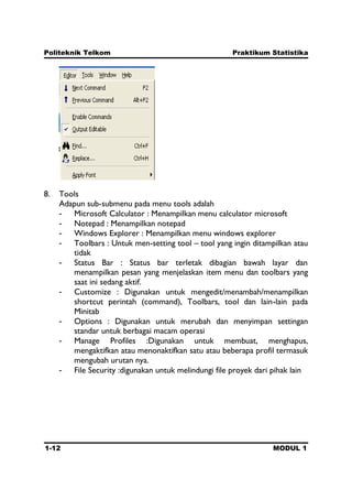 Politeknik Telkom Praktikum Statistika
1-12 MODUL 1
8. Tools
Adapun sub-submenu pada menu tools adalah
- Microsoft Calculator : Menampilkan menu calculator microsoft
- Notepad : Menampilkan notepad
- Windows Explorer : Menampilkan menu windows explorer
- Toolbars : Untuk men-setting tool – tool yang ingin ditampilkan atau
tidak
- Status Bar : Status bar terletak dibagian bawah layar dan
menampilkan pesan yang menjelaskan item menu dan toolbars yang
saat ini sedang aktif.
- Customize : Digunakan untuk mengedit/menambah/menampilkan
shortcut perintah (command), Toolbars, tool dan lain-lain pada
Minitab
- Options : Digunakan untuk merubah dan menyimpan settingan
standar untuk berbagai macam operasi
- Manage Profiles :Digunakan untuk membuat, menghapus,
mengaktifkan atau menonaktifkan satu atau beberapa profil termasuk
mengubah urutan nya.
- File Security :digunakan untuk melindungi file proyek dari pihak lain
 