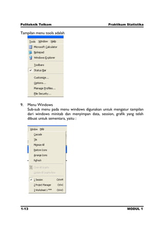 Politeknik Telkom Praktikum Statistika
1-13 MODUL 1
Tampilan menu tools adalah
9. Menu Windows
Sub-sub menu pada menu windows digunakan untuk mengatur tampilan
dari windows minitab dan menyimpan data, session, grafik yang telah
dibuat untuk sementara, yaitu :
 
