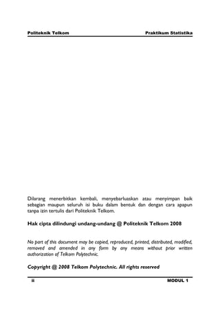 Politeknik Telkom Praktikum Statistika
ii MODUL 1
Dilarang menerbitkan kembali, menyebarluaskan atau menyimpan baik
sebagian maupun seluruh isi buku dalam bentuk dan dengan cara apapun
tanpa izin tertulis dari Politeknik Telkom.
Hak cipta dilindungi undang-undang @ Politeknik Telkom 2008
No part of this document may be copied, reproduced, printed, distributed, modified,
removed and amended in any form by any means without prior written
authorization of Telkom Polytechnic.
Copyright @ 2008 Telkom Polytechnic. All rights reserved
 