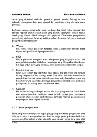 Politeknik Telkom Praktikum Statistika
1-15 MODUL 1
umum yang diperoleh oleh dari penelitian peneliti sendiri. Sedangkan data
sekunder merupakan data yang diambil dari penelitian orang lain pada suatu
publikasi.
Berkaitan dengan pengambilan data, terdapat dua istilah yaitu populasi dan
sampel. Populasi adalah seluruh objek yang diamati. Sedangkan sampel adalah
objek yang diamati adalah sebagian dari populasi. Diharapkan pengambilan
sampel yang dilakukan dapat mewakili populasi. Beberapa hal yang mendasari
pengambilan sampel adalah :
1. Waktu
Bila waktu untuk penelitian terbatas, maka pengambilan sampel dapat
dipilih sebagai alternatif pengambilan data.
2. Biaya
Untuk penelitian mengenai suatu komponen yang harganya mahal, bila
pengambilan populasi dilakukan, maka biaya yang dikeluarkan akan besar.
Sehingga untuk biaya yang terbatas, perlu dilakukan pengambilan sampel.
3. Populasi tidak pasti
Salah satu contoh populasi tidak pasti adalah, bila penelitian kita tentang
orang berpenyakit flu burung, maka kita akan kesulitan menentukan
populasinya, karena tanpa pemeriksaan akan sulit ditentukan seseorang
kena flu burung atau tidak. Sehingga pengambilan sampel perlu dilakukan
yaitu pasien flu burung pada suatu rumah sakit.
4. Ketelitian
Hal ini berhubungan dengan waktu dan biaya yang terbatas. Misal biaya
dan waktu penelitian terbatas, maka jumlah tenaga yang membantu
penelitian akan menjadi pertimbangan, sehingga hasilnya pengolahannya
berpengaruh pada tingkat ketelitian.
1.2.2 Skala pengukuran
Skala pengukuran merupakan bagian yang paling mendekati pengukuran data
baik secara diskret maupun kontinu. Skala ini sangat penting, karena berkaitan
dengan pemilihan teknik analisis statistika yang sangat bergantung pada sifat
 
