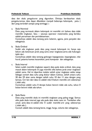 Politeknik Telkom Praktikum Statistika
1-16 MODUL 1
data dan skala pengukuran yang digunakan. Ditinjau berdasarkan skala
pengukurannya, data dapat dibedakan menjadi beberapa kelompok, yaitu (
dari yang terendah sampai yang tertinggi ) :
a. Skala Nominal
Data yang termasuk dalam kelompok ini memiliki ciri bahwa data tidak
memiliki tingkatan. Satu – satunya operator matematika yang berlaku
adalah persamaan dan pertidaksamaan.
Contohnya adalah data tentang jenis kelamin, agama, jenis penyakit dan
sebagainya.
b. Skala Ordinal
Sudah ada tingkatan pada data yang masuk kelompok ini, hanya saja
belum ada ketentuan jarak yang sama antar tingkatan,serta ada hubungan
lebih dari.
Contohnya adalah data tentang golongan kepegawaian, kepangkatan, nilai
huruf, peserta kontes kecantikan, jenis komputer dan sebagainya.
c. Skala Interval
Selain sudah memiliki tingkatan seperti data pada skala ordinal, data yang
masuk dalam kelompok ini juga memiliki sifat bahwa jarak antar tingkatan
adalah sama. Hal ini diperiksa melalui selisih antar tingkatan selalu tetap
Sebagai contoh data suhu yang diukur dalam Celcius, selisih antara suhu
30 dan 29 akan sama dengan selisih suhu 10 dan 11 atau dengan yang
lainnya. Ciri lain dari data ini adalah nilai 0 belum memiliki arti sebenarnya
( tidak ada).
Contohnya adalah suhu 0 derajat bukan berarti tidak ada suhu, tahun 0
bukan berarti tidak ada tahun.
d. Skala Rasio
Data yang memiliki skala ini memiliki tingkatan yang paling tinggi. Semua
sifat pada skala interval juga ada pada data skala rasio ini. Tambahan sifat
untuk jenis data ini adalah nilai 0 sudah memiliki arti yang sebenarnya
( tidak ada ).
Contoh adalah data tentang berat, tinggi, harga, volume dan sebagainya.
 