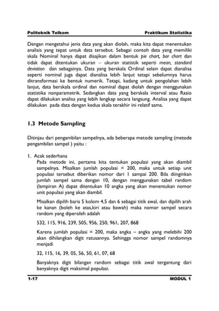 Politeknik Telkom Praktikum Statistika
1-17 MODUL 1
Dengan mengetahui jenis data yang akan diolah, maka kita dapat menentukan
analisis yang tepat untuk data tersebut. Sebagai contoh data yang memiliki
skala Nominal hanya dapat disajikan dalam bentuk pie chart, bar chart dan
tidak dapat ditentukan ukuran ukuran statistik seperti mean, standard
deviation dan sebagainya. Data yang berskala Ordinal selain dapat dianalisa
seperti nominal juga dapat dianalisa lebih lanjut tetapi sebelumnya harus
ditransformasi ke bentuk numerik. Tetapi, kadang untuk pengolahan lebih
lanjut, data berskala ordinal dan nominal dapat diolah dengan menggunakan
statistika nonparametrik. Sedangkan data yang berskala interval atau Rasio
dapat dilakukan analisa yang lebih lengkap secara langsung. Analisa yang dapat
dilakukan pada data dengan kedua skala terakhir ini relatif sama.
1.3 Metode Sampling
Ditinjau dari pengambilan sampelnya, ada beberapa metode sampling (metode
pengambilan sampel ) yaitu :
1. Acak sederhana
Pada metode ini, pertama kita tentukan populasi yang akan diambil
sampelnya. Misalkan jumlah populasi = 200, maka untuk setiap unit
populasi tersebut diberikan nomor dari 1 sampai 200. Bila diinginkan
jumlah sampel sama dengan 10, dengan menggunakan tabel random
(lampiran A) dapat ditentukan 10 angka yang akan menentukan nomor
unit populasi yang akan diambil.
Misalkan dipilih baris 5 kolom 4,5 dan 6 sebagai titik awal, dan dipilih arah
ke kanan (boleh ke atas,kiri atau bawah) maka nomor sampel secara
random yang diperoleh adalah
532, 115, 916, 239, 505, 956, 250, 961, 207, 868
Karena jumlah populasi = 200, maka angka – angka yang melebihi 200
akan dihilangkan digit ratusannya. Sehingga nomor sampel randomnya
menjadi
32, 115, 16, 39, 05, 56, 50, 61, 07, 68
Banyaknya digit bilangan random sebagai titik awal tergantung dari
banyaknya digit maksimal populasi.
 