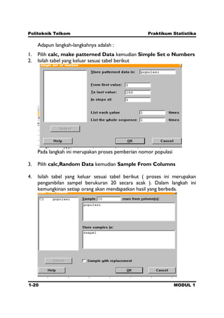 Politeknik Telkom Praktikum Statistika
1-20 MODUL 1
Adapun langkah-langkahnya adalah :
1. Pilih calc, make patterned Data kemudian Simple Set o Numbers
2. Isilah tabel yang keluar sesuai tabel berikut
Pada langkah ini merupakan proses pemberian nomor populasi
3. Pilih calc,Random Data kemudian Sample From Columns
4. Isilah tabel yang keluar sesuai tabel berikut ( proses ini merupakan
pengambilan sampel berukuran 20 secara acak ). Dalam langkah ini
kemungkinan setiap orang akan mendapatkan hasil yang berbeda.
 