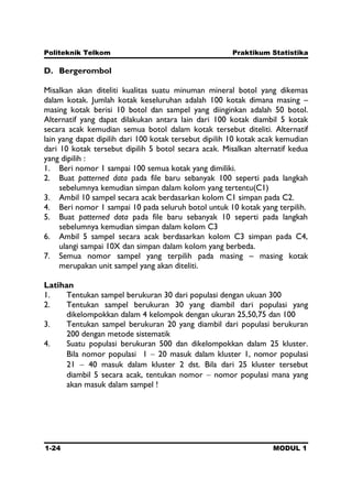 Politeknik Telkom Praktikum Statistika
1-24 MODUL 1
D. Bergerombol
Misalkan akan diteliti kualitas suatu minuman mineral botol yang dikemas
dalam kotak. Jumlah kotak keseluruhan adalah 100 kotak dimana masing –
masing kotak berisi 10 botol dan sampel yang diinginkan adalah 50 botol.
Alternatif yang dapat dilakukan antara lain dari 100 kotak diambil 5 kotak
secara acak kemudian semua botol dalam kotak tersebut diteliti. Alternatif
lain yang dapat dipilih dari 100 kotak tersebut dipilih 10 kotak acak kemudian
dari 10 kotak tersebut dipilih 5 botol secara acak. Misalkan alternatif kedua
yang dipilih :
1. Beri nomor 1 sampai 100 semua kotak yang dimiliki.
2. Buat patterned data pada file baru sebanyak 100 seperti pada langkah
sebelumnya kemudian simpan dalam kolom yang tertentu(C1)
3. Ambil 10 sampel secara acak berdasarkan kolom C1 simpan pada C2.
4. Beri nomor 1 sampai 10 pada seluruh botol untuk 10 kotak yang terpilih.
5. Buat patterned data pada file baru sebanyak 10 seperti pada langkah
sebelumnya kemudian simpan dalam kolom C3
6. Ambil 5 sampel secara acak berdasarkan kolom C3 simpan pada C4,
ulangi sampai 10X dan simpan dalam kolom yang berbeda.
7. Semua nomor sampel yang terpilih pada masing – masing kotak
merupakan unit sampel yang akan diteliti.
Latihan
1. Tentukan sampel berukuran 30 dari populasi dengan ukuan 300
2. Tentukan sampel berukuran 30 yang diambil dari populasi yang
dikelompokkan dalam 4 kelompok dengan ukuran 25,50,75 dan 100
3. Tentukan sampel berukuran 20 yang diambil dari populasi berukuran
200 dengan metode sistematik
4. Suatu populasi berukuran 500 dan dikelompokkan dalam 25 kluster.
Bila nomor populasi 1 20 masuk dalam kluster 1, nomor populasi
21 40 masuk dalam kluster 2 dst. Bila dari 25 kluster tersebut
diambil 5 secara acak, tentukan nomor nomor populasi mana yang
akan masuk dalam sampel !
 