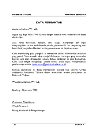 Politeknik Telkom Praktikum Statistika
iii MODUL 1
KATA PENGANTAR
Assalamu’alaikum Wr. Wb.
Segala puji bagi Allah SWT karena dengan karunia-Nya courseware ini dapat
diselesaikan.
Atas nama Politeknik Telkom, kami sangat menghargai dan ingin
menyampaikan terima kasih kepada penulis, penerjemah, dan penyunting atas
kontribusi yang telah diberikan sehingga courseware ini dapat tersusun.
Kami mendorong para pengajar & mahasiswa untuk memberikan masukan
yang positif. Saran mereka akan menjadi bahan pertimbangan yang serius dan
banyak yang akan dimasukkan sebagai bahan perbaikan di edisi berikutnya.
Kami akan sangat menghargai apabila semua pihak dapat menyampaikan
pendapatnya melalui braincenter@politekniktelkom.ac.id.
Semoga courseware ini dapat memberikan manfaat bagi seluruh Civitas
Akademika Politeknik Telkom dalam memahami materi perkuliahan di
Politeknik Telkom.
Wassalamu’alaikum Wr. Wb.
Bandung, Desember 2008
Christanto Triwibisono
Wakil Direktur I
Bidang Akademik & Pengembangan
 