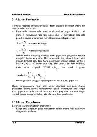 Politeknik Telkom Praktikum Statistika
2-2 MODUL 2
2.1 Ukuran Pemusatan
Terdapat beberapa ukuran pemusatan dalam statistika deskriptif antara lain
mean, median, dan modus.
Mean adalah rata rata dari data dan dinotasikan dengan ataux , di
mana x menyatakan rata rata sampel dan menyatakan rata rata
populasi. Secara umum mean memiliki rumusan sebagai berikut :
n
x
x i
, n banyaknya sampel
N
xi
, N banyaknya populasi
Median adalah nilai yang membagi suatu gugus data yang telah terurut
menjadi 2 bagian yang sama. Median memiliki sifat bahwa di bawah nilai
median terdapat 50% data. Cara menentukan median sebagai berikut :
Misal X1, X2, …, Xn adalah data yang sudah terurut dari kecil ke besar,
maka untuk n ganjil
1
2
nXmedian dan untuk n genap
1
2
n
2
n XX
2
1
median .
Modus yaitu nilai yang paling sering muncul dalam suatu gugus data
Dalam penggunaannya, mean lebih sering digunakan dari pada ukuran
pemusatan lainnya karena keakuratannya dalam menentukan nilai tengah
suatu gugus data, walaupun ada beberapa kasus yang membuat nilai tengah
menjadi kurang tangguh, misalkan ada nilai yang dianggap ekstrim.
2.2 Ukuran Penyebaran
Beberapa ukuran penyebaran antara lain :
Range atau jangkauan yaitu menyatakan selisih antara nilai maksimum
dengan nilai minimum.
 