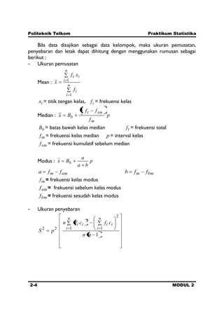 Politeknik Telkom Praktikum Statistika
2-4 MODUL 2
Bila data disajikan sebagai data kelompok, maka ukuran pemusatan,
penyebaran dan letak dapat dihitung dengan menggunakan rumusan sebagai
berikut :
- Ukuran pemusatan
Mean :
n
i
i
n
i
ii
f
xf
x
1
1
ix = titik tengan kelas, if = frekuensi kelas
Median : p
f
ff
Bx
m
smt
b
2
1
~
bB = batas bawah kelas median tf = frekuensi total
mf = frekuensi kelas median p = interval kelas
smf = frekuensi kumulatif sebelum median
Modus : p
ba
a
Bx bˆ
amm ffa bmm ffb
mf = frekuensi kelas modus
amf = frekuensi sebelum kelas modus
bmf = frekuensi sesudah kelas modus
- Ukuran penyebaran
1
2
11
2
22
nn
cfcfn
pS
n
i
ii
n
i
ii
 