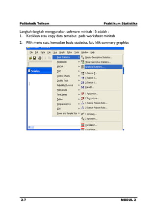 Politeknik Telkom Praktikum Statistika
2-7 MODUL 2
Langkah-langkah menggunakan software minitab 15 adalah :
1. Ketikkan atau copy data tersebut pada worksheet minitab
2. Pilih menu stat, kemudian basic statistics, lalu klik summary graphics
 