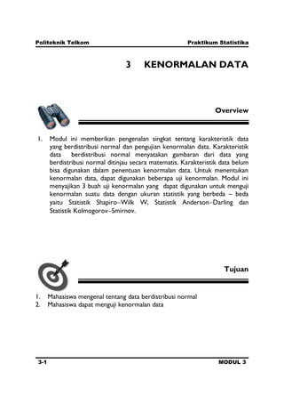 Politeknik Telkom Praktikum Statistika
3-1 MODUL 3
3 KENORMALAN DATA
Overview
1. Modul ini memberikan pengenalan singkat tentang karakteristik data
yang berdistribusi normal dan pengujian kenormalan data. Karakteristik
data berdistribusi normal menyatakan gambaran dari data yang
berdistribusi normal ditinjau secara matematis. Karakteristik data belum
bisa digunakan dalam penentuan kenormalan data. Untuk menentukan
kenormalan data, dapat digunakan beberapa uji kenormalan. Modul ini
menyajikan 3 buah uji kenormalan yang dapat digunakan untuk menguji
kenormalan suatu data dengan ukuran statistik yang berbeda – beda
yaitu Statistik Shapiro Wilk W, Statistik Anderson Darling dan
Statistik Kolmogorov Smirnov.
Tujuan
1. Mahasiswa mengenal tentang data berdistribusi normal
2. Mahasiswa dapat menguji kenormalan data
 