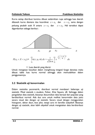 Politeknik Telkom Praktikum Statistika
3-3 MODUL 3
Kurva setiap distribusi kontinu dibuat sedemikian rupa sehingga luas daerah
dibawah kurva diantara dua koordinat 1xx dan 2xx sama dengan
peluang peubah acak X antara 1xx dan 2xx . Hal tersebut dapat
digambarkan sebagai berikut :
)( 21 xXxP = dxedxxn
x
x
x
x
x
2
1
2
2
1
2
1 2
1
),;(
= Luas daerah yang diarsir
Untuk mengatasi kesulitan dalam menghitung integral fungsi densitas maka
dibuat table luas kurva normal sehingga akan memudahkan dalam
penggunaannya.
3.2 Statistik uji kenormalan
Dalam statistika parametrik, distribusi normal mendasari beberapa uji
statistik. Misal statistik t student, Fisher, Khai Square, dll. Sehingga dalam
pengolahan data statistik, biasanya diasumsikan data berasal dari populasi yang
berdistribusi normal. Ada dua cara untuk melihat kenormalan data yaitu
secara visual dan dengan uji statistik. Secara visual dengan menggunakan
histogram, dahan daun, box plot, tetapi cara ini bersifat subyektif. Biasanya
dengan uji statistik, akan lebih obyektif untuk mengatakan data berdistribusi
normal.
x2x1 x
 
