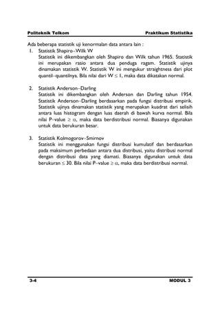 Politeknik Telkom Praktikum Statistika
3-4 MODUL 3
Ada beberapa statistik uji kenormalan data antara lain :
1. Statistik Shapiro Wilk W
Statistik ini dikembangkan oleh Shapiro dan Wilk tahun 1965. Statistik
ini merupakan rasio antara dua penduga ragam. Statistik ujinya
dinamakan statistik W. Statistik W ini mengukur straightness dari plot
quantil quantilnya. Bila nilai dari W 1, maka data dikatakan normal.
2. Statistik Anderson Darling
Statistik ini dikembangkan oleh Anderson dan Darling tahun 1954.
Statistik Anderson Darling berdasarkan pada fungsi distribusi empirik.
Statistik ujinya dinamakan statistik yang merupakan kuadrat dari selisih
antara luas histogram dengan luas daerah di bawah kurva normal. Bila
nilai P value , maka data berdistribusi normal. Biasanya digunakan
untuk data berukuran besar.
3. Statistik Kolmogorov Smirnov
Statistik ini menggunakan fungsi distribusi kumulatif dan berdasarkan
pada maksimum perbedaan antara dua distribusi, yaitu distribusi normal
dengan distribusi data yang diamati. Biasanya digunakan untuk data
berukuran 30. Bila nilai P value , maka data berdistribusi normal.
 