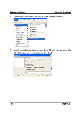 Politeknik Telkom Praktikum Statistika
3-6 MODUL 3
2. Pilih menu stat, kemudian pilih basic statistik, lalu normality test
3. Setelah muncul kotak dialog berikut, Ketik C1 pada isian variable, lalu
klik pilihan tests for normality (asumsi 05.0 )
 