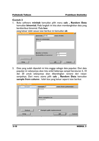 Politeknik Telkom Praktikum Statistika
3-10 MODUL 3
Contoh 2
1. Buka software minitab kemudian pilih menu calc , Random Data
kemudian binomial. Pada langkah ini kita akan membangkitkan data yang
berdistribusi binomial. Pada box
yang keluar isilah sesuai isian berikut ini kemudian ok
2. Data yang sudah dipeoleh ini kita anggap sebagai data populasi. Dari data
populasi ini selanjutnya akan kita ambil beberapa sampel berukuran 5, 10
dan 20 untuk selanjutnya akan dibandingkan variansi dari rataan
sampelnya. Dari menu utama pilih calc , Random Data kemudian
sample from column . Isilah box yang keluar seperti isian berikut
 