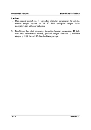 Politeknik Telkom Praktikum Statistika
3-13 MODUL 3
Latihan
1. Data seperti contoh no. 1, kemudian dilakukan pengacakan 15 kali dan
diambil sampel ukuran 10, 20, 30. Buat histogram dengan kurva
normalnya dan uji kenormalannya.
2. Bangkitkan data dari komputer, kemudian lakukan pengacakan 20 kali,
dari data berdistribusi normal, poisson dengan rata-rata 2, binomial
dengan p = 0.6 dan n = 15. Buatlah histogramnya.
 