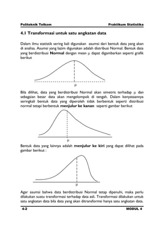 Politeknik Telkom Praktikum Statistika
4-2 MODUL 4
4.1 Transformasi untuk satu angkatan data
Dalam ilmu statistik sering kali digunakan asumsi dari bentuk data yang akan
di analisa. Asumsi yang lazim digunakan adalah distribusi Normal. Bentuk data
yang berdistribusi Normal dengan mean dapat digambarkan seperti grafik
berikut
Bila dilihat, data yang berdistribusi Normal akan simetris terhadap dan
sebagaian besar data akan mengelompok di tengah. Dalam kenyataannya
seringkali bentuk data yang diperoleh tidak berbentuk seperti distribusi
normal tetapi berbentuk menjulur ke kanan seperti gambar berikut
Bentuk data yang lainnya adalah menjulur ke kiri yang dapat dilihat pada
gambar berikut :
Agar asumsi bahwa data berdistribusi Normal tetap dipenuhi, maka perlu
dilakukan suatu transformasi terhadap data asli. Transformasi dilakukan untuk
satu angkatan data bila data yang akan ditransformsi hanya satu angkatan data.
 