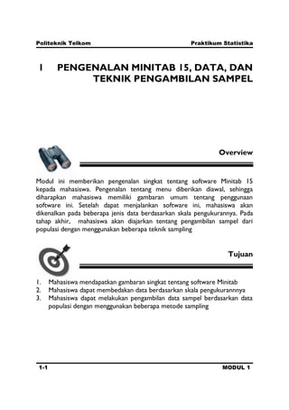 Politeknik Telkom Praktikum Statistika
1-1 MODUL 1
1 PENGENALAN MINITAB 15, DATA, DAN
TEKNIK PENGAMBILAN SAMPEL
Overview
Modul ini memberikan pengenalan singkat tentang software Minitab 15
kepada mahasiswa. Pengenalan tentang menu diberikan diawal, sehingga
diharapkan mahasiswa memiliki gambaran umum tentang penggunaan
software ini. Setelah dapat menjalankan software ini, mahasiswa akan
dikenalkan pada beberapa jenis data berdasarkan skala pengukurannya. Pada
tahap akhir, mahasiswa akan diajarkan tentang pengambilan sampel dari
populasi dengan menggunakan beberapa teknik sampling
Tujuan
1. Mahasiswa mendapatkan gambaran singkat tentang software Minitab
2. Mahasiswa dapat membedakan data berdasarkan skala pengukurannnya
3. Mahasiswa dapat melakukan pengambilan data sampel berdasarkan data
populasi dengan menggunakan beberapa metode sampling
 